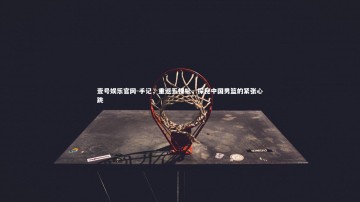 壹号娱乐官网-手记，重返五棵松，探秘中国男篮的紧张心跳