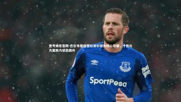 壹号娱乐官网-巴尔韦德盛赞拉波尔特为核心引援，个性化方案助力状态回升